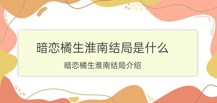 暗恋橘生淮南结局是什么 暗恋橘生淮南结局介绍